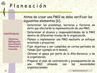 P l a n e a c i ó n Antes de crear una PMO se debe verificar los siguientes elementos [6]. Determinar los problemas, barreras y factores de éxito que afectarán la implementación de una PMO.  Determinar el alcance y responsabilidades de la PMO dentro de diferentes niveles de la organización.  Planear e implementar una PMO mediante un enfoque orientado a proyectos.  Fijar objetivos a ser cumplidos en cortos períodos de tiempo (por ejemplo en 6 meses). Obtener el apoyo por parte de la Alta Gerencia  y de la organización.  Preparar el plan de contratación y presupuestación de una PMO alineado con las necesidades organizacionales. 
