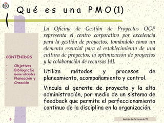 Q u é  e s  u n a  P M O (1) La Oficina de Gestión de Proyectos OGP representa el centro corporativo por excelencia para la gestión de proyectos, tomándolo como un elemento esencial para el establecimiento de una cultura de proyectos, la optimización de proyectos y la colaboración de recursos [4]. Utiliza métodos y procesos de planeamiento, acompañamiento y control. Vincula al gerente de proyecto y la alta administración, por medio de un sistema de feedback que permite el perfeccionamiento continuo de la disciplina en la organización. 
