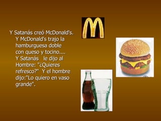 Y Satanás creó McDonald's.  Y McDonald's trajo la hamburguesa doble  con queso y tocino.... Y Satanás   le dijo al Hombre: &quot;¿Quieres refresco?&quot;  Y el hombre dijo:&quot;Lo quiero en vaso grande&quot;.   