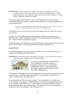 70
Exodo 19:7,8 Entonces vino Moisés, y llamó a los ancianos del pueblo, y expuso en
presencia de ellos todas estas palabras que Jehová le había mandado. Y todo el
pueblo respondió a una, y dijeron: Todo lo que Jehová ha dicho, haremos. Y Moisés
refirió a Jehová las palabras del pueblo.
Ellos pensaron que podían obedecer a Dios y así alcanzarían todo lo que necesitaban.
Les faltaba entender sus corazones estaban llenos de pecado y que no podían agradar a Dios
en sus propias fuerzas.
Pero sin fe es imposible agradar a Dios; porque es necesario que el que se acerca a Dios crea
que le hay, y que es galardonador de los que le buscan. (Hebreos 11:6)
Su actitud fue como la de Caín que creyó que podía agradar a Dios por medio de las cosas
que él le trajo.
El pacto era, si ellos obedecían a Dios perfectamente, entonces El les aceptaría y les
bendeciría, pero si ellos desobedecían, entonces ellos serían maldecidos y castigados por
Dios. Mejor se hubieran quedado en la gracia.
Neciamente dijeron que obedecerían cuando les hubiera ido mejor al pedir a Dios que tuviera
gracia y misericordia. La ley demanda obediencia perfecta. (Santiago 2:10)
Exodo 19:16-25
Cuando Israel escogió la ley, Dios se hizo inalcanzable. Les puso límites para que no se
acercaran; les hablaría desde el Monte Sinaí.
Exodo 20:1,2 Y habló Dios todas estas palabras, diciendo: Yo soy Jehová tu Dios, que te
saqué de la tierra de Egipto, de casa de servidumbre.
La montaña estaba temblando y echando humo;
la luz resplandeció, los truenos rugían, las
trompetas tocaban en el aire. ¡Las personas
temblaban de miedo y se mantuvieron lejos de
la montaña! Entonces el Señor habló y les dio
dio los Diez Mandamientos.
El castigo por la desobediencia de un sólo mandamiento es la separación eterna de Dios en el
Lago de Fuego, el cual Dios preparó para Satanás y los ángeles que le siguieron en su
rebelión. (Mateo 25:41; Apocalipsis 20:15)
Los mandamientos de Dios son como un espejo. Tal como podemos ver nuestras caras
sucias reflejadas en un espejo, así también podemos ver nuestros corazones pecaminosos en
la ley. (Romanos 3:20; Romanos 7:7) ¿Pero qué pasa si no podemos obedecer todos los
mandamientos de Dios? ¿Nos aceptaría Dios si sólo tratamos de hacer lo mejor posible y
obedecemos tanto como podamos? ¡No! (Santiago 2:10)
 