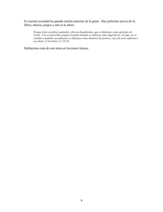 9
En nuestra sociedad ha ganado mucha atención de la gente. Hay películas acerca de él,
libros, música, juegos y aún se le adora.
Porque éstos son falsos apóstoles, obreros fraudulentos, que se disfrazan como apóstoles de
Cristo. Y no es maravilla, porque el mismo Satanás se disfraza como ángel de luz. Así que, no es
extraño si también sus ministros se disfrazan como ministros de justicia; cuyo fin será conforme a
sus obras. (2 Corintios 11:13-15)
Hablaremos más de este tema en lecciones futuras.
 