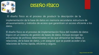 DISEÑO FÍSICO
El diseño físico es el proceso de producir la descripción de la
implementación de la base de datos en memoria secundaria: estructura de
almacenamiento y métodos de acceso que garanticen un acceso eficiente a los
datos.
El diseño físico es el proceso de implementación física del modelo de datos
lógico en un sistema de gestión de bases de datos. Incluye escoger las
estructuras de archivos determinadas en las que almacenar las tablas, o
relaciones, de la base de datos, y en asegurar que se puede acceder a las
relaciones de forma rápida, eficiente y segura.
Bagua Grande ,Abril 2016
 