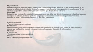 Disponibilidad
Es una cuestión de importancia para garantizar el cumplimiento de sus objetivos ya que se debe diseñar en un
sistema lo suficientemente robusto frente a los ataques o interferencias como garantiza el cumplimiento de sus
objetivos ya que debe ser accesible igual a los usuarios que deseen de sus servicios.
Seguridad:
Es aquello que protege algo y deshabilita cualquier cosa que dañe, una definición es ciencia indiciplinaria que es
encargada de estudiar, evaluar y gestionar riesgos que se encuentran sometidas una persona o bien en el
ambiente se debe a diferentes seguridades ya sea física o ambiental.
•Prevenir pensando.
•Prevenir riesgos de prevenciones.
Información:
Es un conjunto organizado de datos personales, que construyen un mensaje en el estado de conocimiento o
sistema que recibe dicho mensaje existen diversos enfoques para el estudio de informacion:
•Biologia
•Computacion
•Comunicacion persona y periodismo
•Access
•ADA = Lenguaje de programación.
 