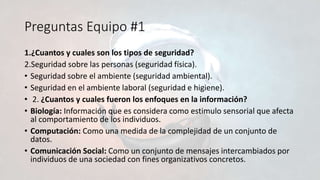 Preguntas Equipo #1
1.¿Cuantos y cuales son los tipos de seguridad?
2.Seguridad sobre las personas (seguridad física).
• Seguridad sobre el ambiente (seguridad ambiental).
• Seguridad en el ambiente laboral (seguridad e higiene).
• 2. ¿Cuantos y cuales fueron los enfoques en la información?
• Biología: Información que es considera como estimulo sensorial que afecta
al comportamiento de los individuos.
• Computación: Como una medida de la complejidad de un conjunto de
datos.
• Comunicación Social: Como un conjunto de mensajes intercambiados por
individuos de una sociedad con fines organizativos concretos.
 