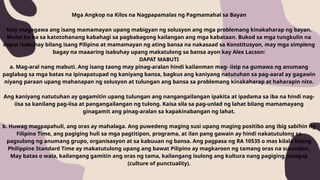 Mga Angkop na Kilos na Nagpapamalas ng Pagmamahal sa Bayan
May magagawa ang isang mamamayan upang mabigyan ng solusyon ang mga problemang kinakaharap ng bayan.
Mulat ka na sa katotohanang kabahagi sa pagbabagong kailangan ang mga kabataan. Bukod sa mga tungkulin na
dapat isabuhay bilang isang Pilipino at mamamayan ng ating bansa na nakasaad sa Konstitusyon, may mga simpleng
bagay na maaaring isabuhay upang makatulong sa bansa ayon kay Alex Lacson:
DAPAT MABUTI
a. Mag-aral nang mabuti. Ang isang taong may pinag-aralan hindi kailanman mag- iisip na gumawa ng anumang
paglabag sa mga batas na ipinapatupad ng kaniyang bansa, bagkus ang kaniyang natutuhan sa pag-aaral ay gagawin
niyang paraan upang mahanapan ng solusyon at tulungan ang bansa sa problemang kinakaharap at haharapin nito.
Ang kaniyang natutuhan ay gagamitin upang tulungan ang nangangailangan ipakita at ipadama sa iba na hindi nag-
iisa sa kanilang pag-iisa at pangangailangan ng tulong. Kaisa sila sa pag-unlad ng lahat bilang mamamayang
ginagamit ang pinag-aralan sa kapakinabangan ng lahat.
b. Huwag magpapahuli, ang oras ay mahalaga. Ang puwedeng maging susi upang maging positibo ang ibig sabihin ng
Filipino Time, ang pagiging huli sa mga pagtitipon, programa, at ilan pang gawain ay hindi nakatutulong sa
pagsulong ng anumang grupo, organisasyon at sa kabuuan ng bansa. Ang pagpasa ng RA 10535 o mas kilala bilang
Philippine Standard Time ay makatutulong upang ang bawat Pilipino ay magkaroon ng tamang oras na susundan.
May batas o wala, kailangang gamitin ang oras ng tama, kailangang isulong ang kultura nang pagiging maagap
(culture of punctuality).
 