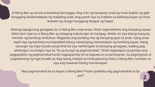 2
Si Mang Ben ay tanod sa kanilang baranggay. Ang oras ng kaniyang ronda ay mula ikapito ng gabi
hanggang ikalabindalawa ng madaling araw. Ang pasok niya sa trabaho sa kabilang bayan ay mula
ikawalo ng umaga hanggang ikaapat ng hapon.
Walang kapagurang ginagawa ito ni Mang Ben araw-araw. Hindi nagrereklamo ang kaniyang asawa
dahil alam niya na si Mang Ben ay talagang matulungin at masipag. Aktibo rin siya bilang isang lay
minister ng kanilang simbahan. Maganda ang bonding nila ng kaniyang apat na anak. Isang araw,
napili siya ng kanilang munisipalidad bilang natatanging mamamayan ng kanilang bayan. Nang
tanungin ng mga hurado kung hindi ba siya nahihirapan sa kaniyang ginagawa, walang pag-
alinlangan na sinagot niya na "ito ay bunga ng pagmamahal." Hindi nagtatapos sa pamilya ang
pagpapakita ng pagmamahal kundi nagpapatuloy ito sa kapuwa at sa pamayanan. Sa pagsisiyasat at
pagtatanong ng mga hurado sa mga taong malapit at hindi gaanong kilala si Mang Ben, lumitaw na
siya ang huwaran bilang mamamayan.
May pagmamahal ba sa bayan si Mang Ben? Paano ipakikita ang pagmamahal sa ba
yan?
 