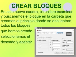 CREAR BLOQUES
En este nuevo cuadro, clic sobre examinar
y buscaremos el bloque en la carpeta que
creamos al principio donde se encuentran
todos los bloques
que hemos creado.
seleccionamos el
deseado y aceptar
 