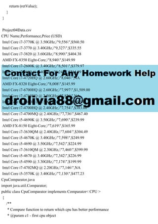 return (retValue);
}
}
Project04Data.csv
CPU Name,Performance,Price (USD)
Intel Core i7-3770K @ 3.50GHz,"9,556",$560.50
Intel Core i7-3770 @ 3.40GHz,"9,327",$335.55
Intel Core i7-3820 @ 3.60GHz,"8,990",$404.38
AMD FX-8350 Eight-Core,"8,940",$149.99
Intel Core i7-2600K @ 3.40GHz,"8,501",$379.97
Intel Core i7-2600 @ 3.40GHz,"8,242",$214.99
Intel Core i7-4720HQ @ 2.60GHz,"8,046",NA
AMD FX-8320 Eight-Core,"8,008",$145.99
Intel Core i7-6700HQ @ 2.60GHz,"7,997",$1,509.00
Intel Core i7-4710HQ @ 2.50GHz,"7,826",NA
Intel Core i5-6600K @ 3.50GHz,"7,762",$239.99
Intel Core i7-4700HQ @ 2.40GHz,"7,754",$383.00
Intel Core i7-4700MQ @ 2.40GHz,"7,736",$467.40
Intel Core i5-4690K @ 3.50GHz,"7,690",$239.99
AMD FX-8150 Eight-Core,"7,619",$165.99
Intel Core i7-3630QM @ 2.40GHz,"7,604",$304.49
Intel Core i5-4670K @ 3.40GHz,"7,598",$249.99
Intel Core i5-4690 @ 3.50GHz,"7,542",$224.99
Intel Core i7-3610QM @ 2.30GHz,"7,460",$399.99
Intel Core i5-4670 @ 3.40GHz,"7,342",$226.99
Intel Core i5-4590 @ 3.30GHz,"7,174",$199.99
Intel Core i7-4702MQ @ 2.20GHz,"7,146",NA
Intel Core i5-3570K @ 3.40GHz,"7,130",$477.23
CpuComparator.java
import java.util.Comparator;
public class CpuComparator implements Comparator< CPU >
{
/**
* Compare function to return which cpu has better performance
* @param c1 - first cpu object
 