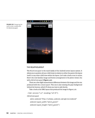FIGURE 3.10 Designing the
same screen, except with
the RelativeLayout.




                               THE RELATIVELAYOUT
                               The RelativeLayout is the mack daddy of the Android screen layout system. It
                               allows you to position all your child views in relation to either the parent (the layout
                               itself) or any other child view within the layout. Let’s take a look at one in action.
                               Here’s the now familiar image and button arrangement in the photo viewer, but
                               with a RelativeLayout (Figure 3.10).
                                   There are a few slight measurement diﬀerences between this image and the one
                               produced with the LinearLayout. This one is also missing the gray background
                               behind the buttons, which I’ll show you how to add shortly.
                                   Take a look at the XML layout that produced the image in Figure 3.10.

                                 <?xml version=”1.0” encoding=”utf-8”?>
                               <RelativeLayout
                                    xmlns:android=”http://schemas.android.com/apk/res/android”
                                    android:layout_width=”match_parent”
                                    android:layout_height=”match_parent”>




90   CHAPTER 3   CREATING USER INTERFACES
 