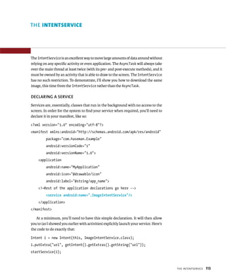 THE INTENTSERVICE




The IntentService is an excellent way to move large amounts of data around without
relying on any speciﬁc activity or even application. The AsyncTask will always take
over the main thread at least twice (with its pre- and post-execute methods), and it
must be owned by an activity that is able to draw to the screen. The IntentService
has no such restriction. To demonstrate, I’ll show you how to download the same
image, this time from the IntentService rather than the AsyncTask.

DECLARING A SERVICE
Services are, essentially, classes that run in the background with no access to the
screen. In order for the system to ﬁnd your service when required, you’ll need to
declare it in your manifest, like so:

<?xml version=”1.0” encoding=”utf-8”?>
<manifest xmlns:android=”http://schemas.android.com/apk/res/android”
          package=”com.haseman.Example”
          android:versionCode=”1”
          android:versionName=”1.0”>
    <application
          android:name=”MyApplication”
          android:icon=”@drawable/icon”
          android:label=”@string/app_name”>
    <!—Rest of the application declarations go here -->
          <service android:name=”.ImageIntentService”/>
    </application>
</manifest>

   At a minimum, you’ll need to have this simple declaration. It will then allow
you to (as I showed you earlier with activities) explicitly launch your service. Here’s
the code to do exactly that:

Intent i = new Intent(this, ImageIntentService.class);
i.putExtra(“url”, getIntent().getExtras().getString(“url”));
startService(i);



                                                                                          THE INTENTSERVICE   113
 