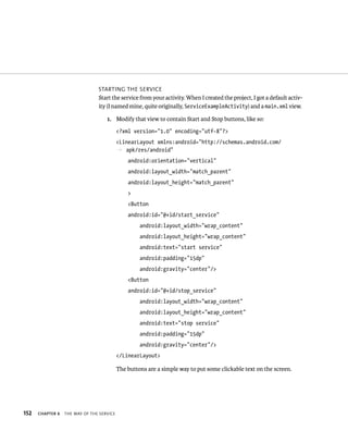 STARTING THE SERVICE
                                Start the service from your activity. When I created the project, I got a default activ-
                                ity (I named mine, quite originally, ServiceExampleActivity) and a main.xml view.

                                    1. Modify that view to contain Start and Stop buttons, like so:
                                           <?xml version=”1.0” encoding=”utf-8”?>
                                           <LinearLayout xmlns:android=”http://schemas.android.com/
                                           p apk/res/android”
                                               android:orientation=”vertical”
                                               android:layout_width=”match_parent”
                                               android:layout_height=”match_parent”
                                               >
                                               <Button
                                               android:id=”@+id/start_service”
                                                    android:layout_width=”wrap_content”
                                                    android:layout_height=”wrap_content”
                                                    android:text=”start service”
                                                    android:padding=”15dp”
                                                    android:gravity=”center”/>
                                               <Button
                                               android:id=”@+id/stop_service”
                                                    android:layout_width=”wrap_content”
                                                    android:layout_height=”wrap_content”
                                                    android:text=”stop service”
                                                    android:padding=”15dp”
                                                    android:gravity=”center”/>
                                           </LinearLayout>

                                           The buttons are a simple way to put some clickable text on the screen.




152   CHAPTER 6   THE WAY OF THE SERVICE
 