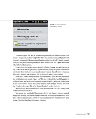 FIGURE 6.1 The notification
                                                        pull-down in action!




    This is the layout that will be inﬂated and placed into the notiﬁcation bar. You
can use only stock Android widgets for these (no custom views), and you’ll want
to keep it very simple. Mine consists of an icon and a text view. It’s simple enough
that you can probably imagine exactly what it looks like, but Figure 6.1 shows
what it looks like in action.
    It’s worth noting that you are not actually inﬂating the view yourself when creat-
ing a RemoteView. You’re specifying a layout and then giving the system instructions
on what to do to it when it is eventually inﬂated (this is the diﬀerence between a
View and a RemoteView). You’ll set this as the notiﬁcation’s contentView.
    Next, you’ll see me create an intent that is to be ﬁred when the user presses on
the notiﬁcation row seen in Figure 6.1. This is a PendingIntent, which, again, is
really an intent and an instruction about what to do with it when the time comes.
In this case, I want to launch the activity with the Start and Stop buttons. You’ll set
the PendingIntent, as I did, to be the notiﬁcation’s contentIntent.
    With the fully built notiﬁcation in hand, you can now call startForeground
and hand it the notiﬁcation.
    You’ve now met your half of the contract: You’ve told the user who you are and
why you’re running. The system now will allow you to run uninterrupted until such
time as the user disables the service by pressing the activity’s Stop button. It’s time
to start listening for when the content changes.




                                                                                          COMMUNICATION   157
 