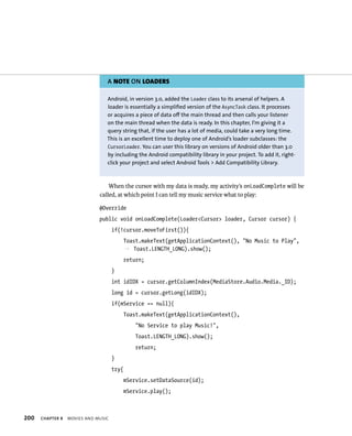 A NOTE ON LOADERS

                                 Android, in version 3.0, added the Loader class to its arsenal of helpers. A
                                 loader is essentially a simplified version of the AsyncTask class. It processes
                                 or acquires a piece of data off the main thread and then calls your listener
                                 on the main thread when the data is ready. In this chapter, I’m giving it a
                                 query string that, if the user has a lot of media, could take a very long time.
                                 This is an excellent time to deploy one of Android’s loader subclasses: the
                                 CursorLoader. You can user this library on versions of Android older than 3.0
                                 by including the Android compatibility library in your project. To add it, right-
                                 click your project and select Android Tools > Add Compatibility Library.



                                  When the cursor with my data is ready, my activity’s onLoadComplete will be
                              called, at which point I can tell my music service what to play:

                              @Override
                              public void onLoadComplete(Loader<Cursor> loader, Cursor cursor) {
                                     if(!cursor.moveToFirst()){
                                            Toast.makeText(getApplicationContext(), “No Music to Play”,
                                            p Toast.LENGTH_LONG).show();
                                            return;
                                     }
                                     int idIDX = cursor.getColumnIndex(MediaStore.Audio.Media._ID);
                                     long id = cursor.getLong(idIDX);
                                     if(mService == null){
                                            Toast.makeText(getApplicationContext(),
                                                “No Service to play Music!”,
                                                Toast.LENGTH_LONG).show();
                                                return;
                                     }
                                     try{
                                            mService.setDataSource(id);
                                            mService.play();



200   CHAPTER 8   MOVIES AND MUSIC
 