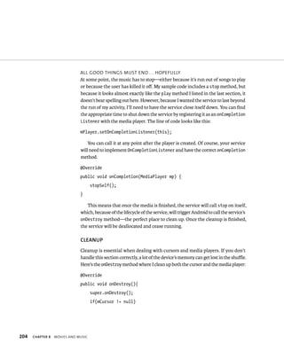 ALL GOOD THINGS MUST END . . . HOPEFULLY
                              At some point, the music has to stop—either because it’s run out of songs to play
                              or because the user has killed it oﬀ. My sample code includes a stop method, but
                              because it looks almost exactly like the play method I listed in the last section, it
                              doesn’t bear spelling out here. However, because I wanted the service to last beyond
                              the run of my activity, I’ll need to have the service close itself down. You can ﬁnd
                              the appropriate time to shut down the service by registering it as an onCompletion
                              Listener with the media player. The line of code looks like this:

                              mPlayer.setOnCompletionListener(this);

                                  You can call it at any point after the player is created. Of course, your service
                              will need to implement OnCompletionListener and have the correct onCompletion
                              method.

                              @Override
                              public void onCompletion(MediaPlayer mp) {
                                     stopSelf();
                              }

                                 This means that once the media is ﬁnished, the service will call stop on itself,
                              which, because of the lifecycle of the service, will trigger Android to call the service’s
                              onDestroy method—the perfect place to clean up. Once the cleanup is ﬁnished,
                              the service will be deallocated and cease running.

                              CLEANUP
                              Cleanup is essential when dealing with cursors and media players. If you don’t
                              handle this section correctly, a lot of the device’s memory can get lost in the shuﬄe.
                              Here’s the onDestroy method where I clean up both the cursor and the media player:

                              @Override
                              public void onDestroy(){
                                     super.onDestroy();
                                     if(mCursor != null)




204   CHAPTER 8   MOVIES AND MUSIC
 