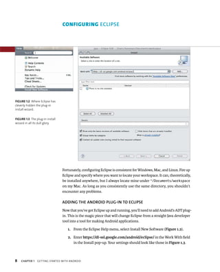 CONFIGURING ECLIPSE




FIGURE 1.2 Where Eclipse has
cleverly hidden the plug-in
install wizard.


FIGURE 1.3 The plug-in install
wizard in all its dull glory.




                                 Fortunately, conﬁguring Eclipse is consistent for Windows, Mac, and Linux. Fire up
                                 Eclipse and specify where you want to locate your workspace. It can, theoretically,
                                 be installed anywhere, but I always locate mine under ~/Documents/workspace
                                 on my Mac. As long as you consistently use the same directory, you shouldn’t
                                 encounter any problems.

                                 ADDING THE ANDROID PLUG-IN TO ECLIPSE
                                 Now that you’ve got Eclipse up and running, you’ll need to add Android’s ADT plug-
                                 in. This is the magic piece that will change Eclipse from a straight Java developer
                                 tool into a tool for making Android applications.

                                    1. From the Eclipse Help menu, select Install New Software (Figure 1.2).

                                    2. Enter https://dl-ssl.google.com/android/eclipse/ in the Work With ﬁeld
                                       in the Install pop-up. Your settings should look like those in Figure 1.3.



8   CHAPTER 1   GETTING STARTED WITH ANDROID
 