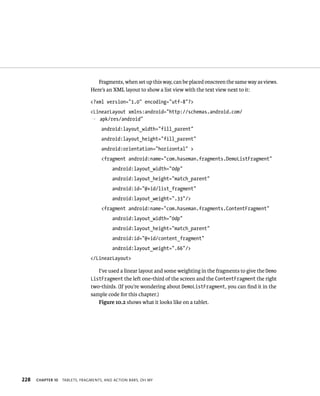 Fragments, when set up this way, can be placed onscreen the same way as views.
                                Here’s an XML layout to show a list view with the text view next to it:

                                <?xml version=”1.0” encoding=”utf-8”?>
                                <LinearLayout xmlns:android=”http://schemas.android.com/
                                p apk/res/android”
                                     android:layout_width=”fill_parent”
                                     android:layout_height=”fill_parent”
                                     android:orientation=”horizontal” >
                                     <fragment android:name=”com.haseman.fragments.DemoListFragment”
                                          android:layout_width=”0dp”
                                          android:layout_height=”match_parent”
                                          android:id=”@+id/list_fragment”
                                          android:layout_weight=”.33”/>
                                     <fragment android:name=”com.haseman.fragments.ContentFragment”
                                          android:layout_width=”0dp”
                                          android:layout_height=”match_parent”
                                          android:id=”@+id/content_fragment”
                                          android:layout_weight=”.66”/>
                                </LinearLayout>

                                   I’ve used a linear layout and some weighting in the fragments to give the Demo
                                ListFragment the left one-third of the screen and the ContentFragment the right
                                two-thirds. (If you’re wondering about DemoListFragment, you can ﬁnd it in the
                                sample code for this chapter.)
                                   Figure 10.2 shows what it looks like on a tablet.




228   CHAPTER 10   TABLETS, FRAGMENTS, AND ACTION BARS, OH MY
 