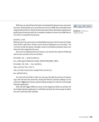 With that, you should have the basics of creating both options menu and action
bar icons. Alternatively, you can declare your icons as XML ﬁles and inﬂate them
using the MenuInflater. Check the documentation (http://developer.android.com/            FIGURE 10.7 A tab bar in
guide/topics/ui/menus.html) for a complete rundown on how to use XML ﬁles in              Google Calendar.
/res/menu to streamline the process.

ADDING A TAB
Placing a tab in the action bar is a totally diﬀerent process. You’ll use the ActionBar
class itself to add them. Further, you’ll need to implement an ActionBar.Tab
Listener (it tells the system, through a series of overridden methods, what to do
when the tab is tapped by the user).
    Once you’ve implemented your listener, you should then add the following
code to your activity’s onCreate method:

ActionBar bar = getActionBar();
bar.setNavigationMode(ActionBar.NAVIGATION_MODE_TABS);
ActionBar.Tab tab1 = bar.newTab();
tab1.setText(“Tab Text”);
tab1.setTabListener(new ExampleTabListener());
bar.addTab(tab1);

    For each tab you’d like to add, you must go through the process of request-
ing a new tab from the action bar, setting the listener, and then adding it to the
action bar. Figure 10.7 shows a great-looking example of a tab bar in the Google
Calendar application.
    Each tab will trigger diﬀerent events on the fragments within an activity. For
the Google Calendar application, it will hide and show the various ways in which
the user could view their calendar.




                                                                                                   THE ACTION BAR    235
 