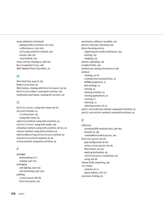 music playback (continued )                          permission, adding to manifest, 210
        playing audio in services, 201–203                 phone’s call state, watching, 205
        setDataSource, 201–202                             photo listening service
        setForegroundState method, 203                        registering for media notiﬁcation, 154
        sounds, 196–197                                       starting, 153
        stop method, 204                                      stopping, 153
      music service, binding to, 198–199                   photos, uploading, 159
      MusicExampleActivity, 198                            playNextVideo, 192
      MVC (Model-View-Controller), 75                      preferences, saving usernames to, 182
                                                           projects
                                                              creating, 14–16
      N
                                                              creating from command line, 16
      New York City, map of, 218                              DDMS perspective, 17
      NewActivity class, 39                                   Java package, 15
      Next button, creating with RelativeLayout, 93–94        naming, 15
      Notification object, creating for services, 156         naming activities, 15
      notiﬁcation pull-down, creating for services, 157       naming applications, 15
                                                              running, 17
      O                                                       selecting, 14
                                                              selecting version of, 15
      OnClickListener, using with views, 62–65
                                                           public void onResume method, using with activities, 33
      onCreate method, 24
                                                           public void onStart method, using with activities, 33
        ListView class, 135
          using with views, 63
      onDestroy method, using with activities, 34          R
      onErrorListener, using with media, 194               reﬂection
      onKeyDown method, using with activities, 28–30, 40      accessing SDK methods with, 183–184
      onPause method, using with activities, 34               beneﬁts of, 184
      OnRetainNonConfigurationInstance method, 35              methodNotFoundException, 184
      onSaveInstanceState method, 35–36                    RelativeLayouts, 90–96
      onStop method, using with activities, 34                gray background, 95–96
                                                              versus LinearLayouts, 84, 89
      P                                                       Next button, 93–94
                                                              padding declaration, 93
      packages
                                                              <RelativeLayout> declaration, 92
        downloading, 6–7
                                                              using, 90–96
        naming, 240–241
                                                           release build, exporting, 243
      packaging
                                                           res/ folder
        and signing, 243–245
                                                              contents of, 71
        and versioning, 240–242
                                                              layout folders, 170–177
      padding
                                                           resources, ﬁnding, 59
        LinearLayouts, 88–89
        RelativeLayouts, 93




254    INDEX
 