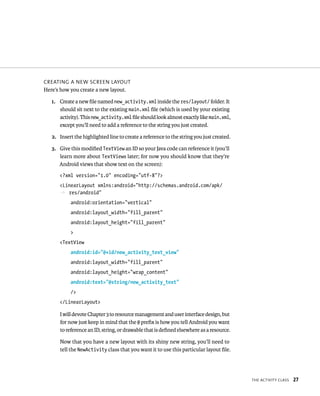 CREATING A NEW SCREEN LAYOUT
Here’s how you create a new layout.

   1. Create a new ﬁle named new_activity.xml inside the res/layout/ folder. It
      should sit next to the existing main.xml ﬁle (which is used by your existing
      activity). This new_activity.xml ﬁle should look almost exactly like main.xml,
      except you’ll need to add a reference to the string you just created.

   2. Insert the highlighted line to create a reference to the string you just created.

   3. Give this modiﬁed TextView an ID so your Java code can reference it (you’ll
      learn more about TextViews later; for now you should know that they’re
      Android views that show text on the screen):
      <?xml version=”1.0” encoding=”utf-8”?>
      <LinearLayout xmlns:android=”http://schemas.android.com/apk/
      p res/android”
           android:orientation=”vertical”
           android:layout_width=”fill_parent”
           android:layout_height=”fill_parent”
           >
      <TextView
           android:id=”@+id/new_activity_text_view”
           android:layout_width=”fill_parent”
           android:layout_height=”wrap_content”
           android:text=”@string/new_activity_text”
           />
      </LinearLayout>

      I will devote Chapter 3 to resource management and user interface design, but
      for now just keep in mind that the @ preﬁx is how you tell Android you want
      to reference an ID, string, or drawable that is deﬁned elsewhere as a resource.

      Now that you have a new layout with its shiny new string, you’ll need to
      tell the NewActivity class that you want it to use this particular layout ﬁle.




                                                                                          THE ACTIVITY CLASS   27
 