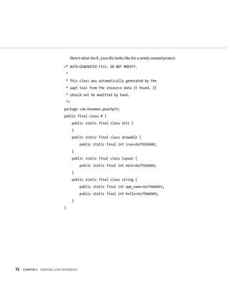 Here’s what the R.java ﬁle looks like for a newly created project:

                                /* AUTO-GENERATED FILE. DO NOT MODIFY.
                                 *
                                 * This class was automatically generated by the
                                 * aapt tool from the resource data it found. It
                                 * should not be modified by hand.
                                 */
                                package com.haseman.peachpit;
                                public final class R {
                                       public static final class attr {
                                       }
                                       public static final class drawable {
                                            public static final int icon=0x7f020000;
                                       }
                                       public static final class layout {
                                            public static final int main=0x7f030000;
                                       }
                                       public static final class string {
                                            public static final int app_name=0x7f040001;
                                            public static final int hello=0x7f040000;
                                       }
                                }




72   CHAPTER 3   CREATING USER INTERFACES
 