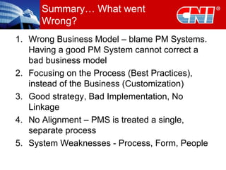 Summary… What went Wrong? Wrong Business Model – blame PM Systems. Having a good PM System cannot correct a bad business model Focusing on the Process (Best Practices), instead of the Business (Customization) Good strategy, Bad Implementation, No Linkage No Alignment – PMS is treated a single, separate process  System Weaknesses - Process, Form, People 