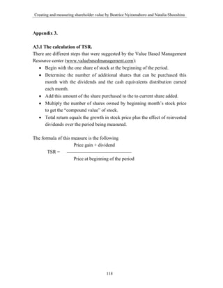 Creating and measuring shareholder value by Beatrice Nyiramahoro and Natalia Shooshina



Appendix 3.

A3.1 The calculation of TSR.
There are different steps that were suggested by the Value Based Management
Resource center (www.valuebasedmanagement.com):
   • Begin with the one share of stock at the beginning of the period.
   • Determine the number of additional shares that can be purchased this
     month with the dividends and the cash equivalents distribution earned
     each month.
   • Add this amount of the share purchased to the to current share added.
   • Multiply the number of shares owned by beginning month’s stock price
     to get the “compound value” of stock.
   • Total return equals the growth in stock price plus the effect of reinvested
     dividends over the period being measured.

The formula of this measure is the following
                     Price gain + dividend
       TSR =
                     Price at beginning of the period




                                         118
 