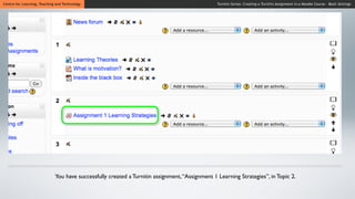 Centre for Learning, Teaching and Technology                                                    Turnitin Series: Creating a Turnitin Assignment in a Moodle Course - Basic Settings




                             You have successfully created a Turnitin assignment, “Assignment 1 Learning Strategies”, in Topic 2.
 