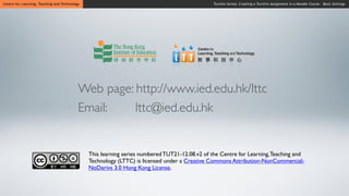 Centre for Learning, Teaching and Technology                                                    Turnitin Series: Creating a Turnitin Assignment in a Moodle Course - Basic Settings




                                           Web page: http://www.ied.edu.hk/lttc
                                           Email:    lttc@ied.edu.hk


                                               This learning series numbered TUT21-12.08.v2 of the Centre for Learning, Teaching and
                                               Technology (LTTC) is licensed under a Creative Commons Attribution-NonCommercial-
                                               NoDerivs 3.0 Hong Kong License.
 
