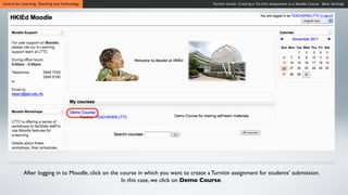 Centre for Learning, Teaching and Technology                                             Turnitin Series: Creating a Turnitin Assignment in a Moodle Course - Basic Settings




           After logging in to Moodle, click on the course in which you want to create a Turnitin assignment for students’ submission.
                                                    In this case, we click on Demo Course.
 