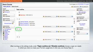 Centre for Learning, Teaching and Technology                                         Turnitin Series: Creating a Turnitin Assignment in a Moodle Course - Basic Settings




                    After turning on the editing mode, under Topic outline (or Weekly outline), choose a topic (or week)
                                in which you want to create your Turnitin assignment. In this case, we choose Topic 2.
 