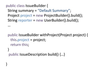 public class IssueBuilder {
String summary = “Default Summary”;
Project project = new ProjectBuilder().build();
String reporter = new UserBuilder().build();
…
public IssueBuilder withProject(Project project) {
this.project = project;
return this;
}
public IssueDescription build() {…}
}
 