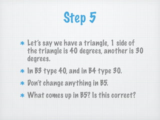 Step 5
Let’s say we have a triangle, 1 side of
the triangle is 40 degrees, another is 30
degrees.
In B3 type 40, and in B4 type 30.
Don’t change anything in B5.
What comes up in B5? Is this correct?
 