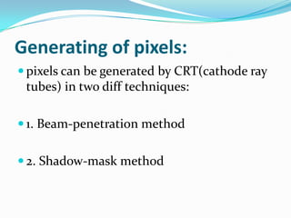 Generating of pixels:
 pixels can be generated by CRT(cathode ray
 tubes) in two diff techniques:

 1. Beam-penetration method


 2. Shadow-mask method
 