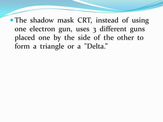  The shadow mask CRT, instead of using
.
     one electron gun, uses 3 different guns
     placed one by the side of the other to
     form a triangle or a "Delta.”
 