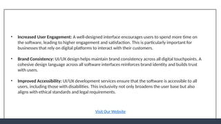 • Increased User Engagement: A well-designed interface encourages users to spend more time on
the software, leading to higher engagement and satisfaction. This is particularly important for
businesses that rely on digital platforms to interact with their customers.
• Brand Consistency: UI/UX design helps maintain brand consistency across all digital touchpoints. A
cohesive design language across all software interfaces reinforces brand identity and builds trust
with users.
• Improved Accessibility: UI/UX development services ensure that the software is accessible to all
users, including those with disabilities. This inclusivity not only broadens the user base but also
aligns with ethical standards and legal requirements.
Visit Our Website
 