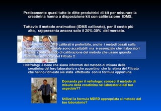 Praticamente quasi tutte le ditte produttrici di kit per misurare la creatinina hanno a disposizione kit con calibrazione  IDMS. Tuttavia il metodo enzimatico (IDMS calibrato), per il costo più alto,  rappresenta ancora solo il 20%-30%  del mercato.  L’ uso di metodi IDMS calibrati è preferibile, anche  i metodi basati sulla calibrazione tradizionale sono accettabili  ma  é essenziale che i laboratori  tengano conto del tipo di calibrazione del metodo che usano quando effettuano il calcolo del Filtrato !! I Nefrologi  è bene che siano informati del metodo di misura della creatinina del loro laboratorio e che accertino  che la  stima del Filtrato  che hanno richiesto sia stata  effettuata  con la formula opportuna. Domanda per il nefrologo: conosci il metodo di misura della creatinina nel laboratorio del tuo ospedale?? Utilizzi la formula MDRD appropriata al metodo del tuo laboratorio? 