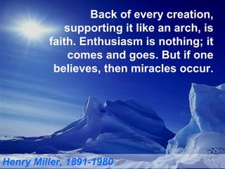 Back of every creation, supporting it like an arch, is faith. Enthusiasm is nothing; it comes and goes. But if one believes, then miracles occur. Henry Miller, 1891-1980 
