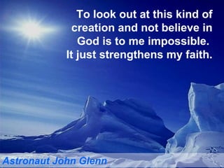 To look out at this kind of creation and not believe in God is to me impossible.  It just strengthens my faith. Astronaut John Glenn 