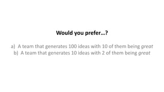 Would you prefer…?
a) A team that generates 100 ideas with 10 of them being great
b) A team that generates 10 ideas with 2 of them being great
 