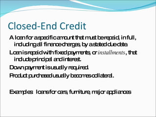 Closed-End Credit A loan for a specific amount that must be repaid, in full, including all finance charges, by a stated due date. Loan is repaid with fixed payments, or  installments , that include principal and interest. Down payment is usually required. Product purchased usually becomes collateral. Examples:  loans for cars, furniture, major appliances 
