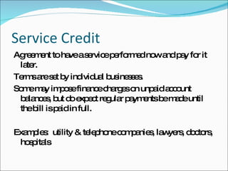 Service Credit Agreement to have a service performed now and pay for it later. Terms are set by individual businesses. Some may impose finance charges on unpaid account balances, but do expect regular payments be made until the bill is paid in full. Examples:  utility & telephone companies, lawyers, doctors, hospitals 