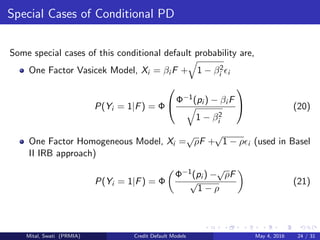 Special Cases of Conditional PD
Some special cases of this conditional default probability are,
One Factor Vasicek Model, Xi = βi F + 1 − β2
i i
P(Yi = 1|F) = Φ

Φ−1(pi ) − βi F
1 − β2
i

 (20)
One Factor Homogeneous Model, Xi =
√
ρF +
√
1 − ρ i (used in Basel
II IRB approach)
P(Yi = 1|F) = Φ
Φ−1(pi ) −
√
ρF
√
1 − ρ
(21)
Mital, Swati (PRMIA) Credit Default Models May 4, 2016 24 / 31
 
