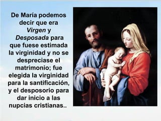 De María podemos 
decir que era 
Virgen y 
 Desposada para 
que fuese estimada 
la virginidad y no se 
despreciase el 
matrimonio; fue 
elegida la virginidad 
para la santificación, 
y el desposorio para 
dar inicio a las 
nupcias cristianas.. 
 
