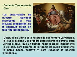“La encarnación de
nuestro Salvador
representa la más
elevada realización de
la solicitud divina en
favor de los hombres.
Después de unir a sí la naturaleza del hombre ya vencida,
la lleva a la lucha y la prepara para reparar la derrota, para
vencer a aquel que un tiempo había logrado inicuamente
la victoria, para librarse de la tiranía de quien cruelmente
la había hecho esclava y para recobrar la libertad
originaria».
Comenta Teodoreto de
Ciro:
 