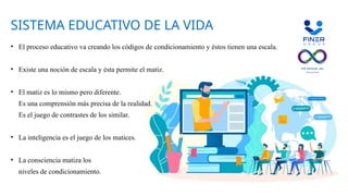 ?
SISTEMA EDUCATIVO DE LA VIDA
• El proceso educativo va creando los códigos de condicionamiento y éstos tienen una escala.
• Existe una noción de escala y ésta permite el matiz.
• El matiz es lo mismo pero diferente.
Es una comprensión más precisa de la realidad.
Es el juego de contrastes de los similar.
• La inteligencia es el juego de los matices.
• La consciencia matiza los
niveles de condicionamiento.
 