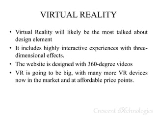 VIRTUAL REALITY
• Virtual Reality will likely be the most talked about
design element
• It includes highly interactive experiences with three-
dimensional effects.
• The website is designed with 360-degree videos
• VR is going to be big, with many more VR devices
now in the market and at affordable price points.
 