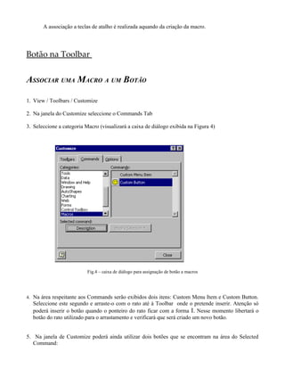 A associação a teclas de atalho é realizada aquando da criação da macro.




Botão na Toolbar


ASSOCIAR UMA MACRO A UM BOTÃO

1. View / Toolbars / Customize

2. Na janela do Customize seleccione o Commands Tab

3. Seleccione a categoria Macro (visualizará a caixa de diálogo exibida na Figura 4)




                           Fig.4 – caixa de diálogo para assignação de botão a macros




4. Na área respeitante aos Commands serão exibidos dois itens: Custom Menu Item e Custom Button.
  Seleccione este segundo e arraste-o com o rato até à Toolbar onde o pretende inserir. Atenção só
  poderá inserir o botão quando o ponteiro do rato ficar com a forma I. Nesse momento libertará o
  botão do rato utilizado para o arrastamento e verificará que será criado um novo botão.


5. Na janela de Customize poderá ainda utilizar dois botões que se encontram na área do Selected
   Command:
 
