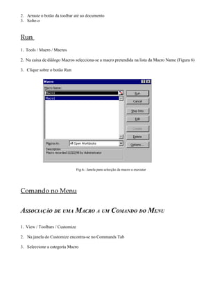 2. Arraste o botão da toolbar até ao documento
3. Solte-o


Run
1. Tools / Macro / Macros

2. Na caixa de diálogo Macros selecciona-se a macro pretendida na lista da Macro Name (Figura 6)

3. Clique sobre o botão Run




                                 Fig.6– Janela para selecção da macro a executar




Comando no Menu


ASSOCIAÇÃO DE UMA MACRO A UM COMANDO DO MENU

1. View / Toolbars / Customize

2. Na janela do Customize encontra-se no Commands Tab

3. Seleccione a categoria Macro
 