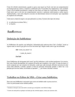 Como foi referido anteriormente, quando se grava uma macro no Excel, este tem um comportamento
em background que realiza a respectiva codificação para Visual Basic for Applications. Este resultado
é bem visível quando procedemos à edição de uma macro no Editor de Visual Basic for Applications.
Cada macro que se cria tem um comportamento concreto e autónomo relativamente a outras macros
implementadas, e tem como objectivo executar um determinado número de instruções1 que respondam
às exigências do utilizador.

Cada macro criada dá origem a um procedimento ou rotina. Existem dois tipos de rotinas:

 as subrotinas ou rotinas Sub, e
 as funções.




    SUBROTINAS

Definição de SubRotinas

As SubRotinas são aquelas cuja definição é delimitada pelas palavras-chave Sub e EndSub. Assim se
reparar todas as macros que grava no Excel são deste tipo. Repare ainda como é que são definidas:

                   Sub <nome_da_macro> ( )

                            <corpo_da_macro>

                   End Sub


Estas SubRotinas são designadas pelo nome2 que lhe atribuímos e não recebem parâmetros3 do exterior,
têm como função desempenhar um conjunto de tarefas que compõem o seu corpo. O corpo da macro, é
assim composto por um conjunto de instruções, sendo que cada instrução diferente necessita de estar
numa linha diferente. Contudo, quando se trata de instruções demasiado grandes o editor faz a sua
partição por diversas linhas, recorrendo ao operador “_”, por forma a facilitar a leitura.




Trabalhar no Editor de VBA – Criar uma SubRotina
Para criar uma SubRotina é necessário que exista um módulo onde se possa escrever.
Uma vez posicionado nesse módulo poderá:

1
    Entenda-se instrução como uma tarefa a executar que corresponde a uma linha de código.
2
    O nome da rotina pode ser qualquer um desde que não contenha espaços, comece por caracteres alfa
 