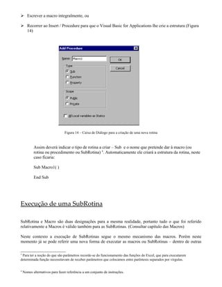  Escrever a macro integralmente, ou

 Recorrer ao Insert / Procedure para que o Visual Basic for Applications lhe crie a estrutura (Figura
  14)




                                Figura 14 – Caixa de Diálogo para a criação de uma nova rotina



           Assim deverá indicar o tipo de rotina a criar – Sub e o nome que pretende dar à macro (ou
           rotina ou procedimento ou SubRotina) 4. Automaticamente ele criará a estrutura da rotina, neste
           caso ficaria:

           Sub Macro1( )

           End Sub




Execução de uma SubRotina

SubRotina e Macro são duas designações para a mesma realidade, portanto tudo o que foi referido
relativamente a Macros é válido também para as SubRotinas. (Consultar capítulo das Macros)

Neste contexto a execução de SubRotinas segue o mesmo mecanismo das macros. Porém neste
momento já se pode referir uma nova forma de executar as macros ou SubRotinas – dentro de outras

3
 Para ter a noção do que são parâmetros recorde-se do funcionamento das funções do Excel, que para executarem
determinada função necessitavam de receber parâmetros que colocamos entre parêntesis separados por virgulas.


4
    Nomes alternativos para fazer referência a um conjunto de instruções.
 